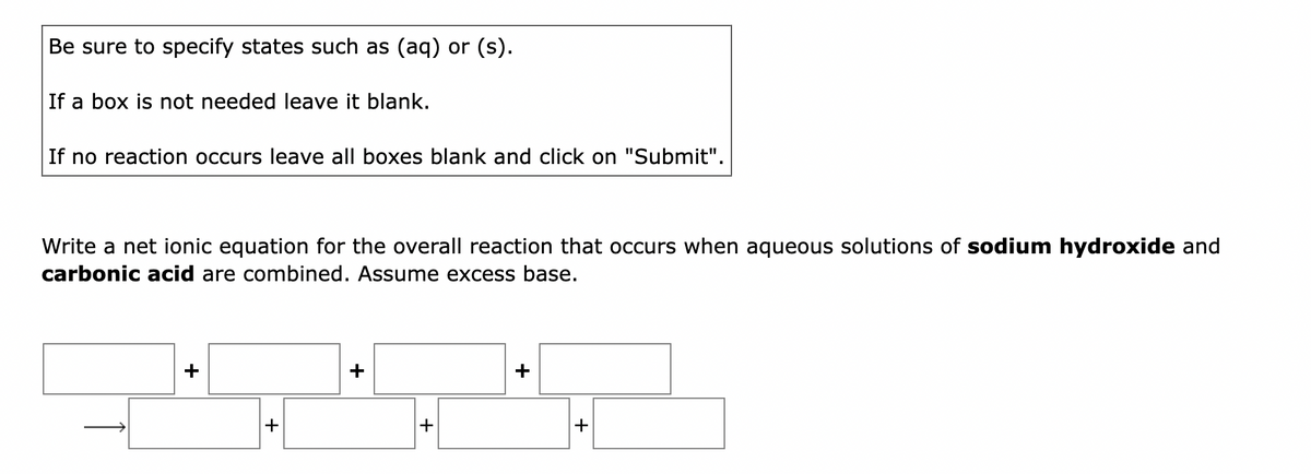 Be sure to specify states such as (aq) or (s).
If a box is not needed leave it blank.
If no reaction occurs leave all boxes blank and click on "Submit".
Write a net ionic equation for the overall reaction that occurs when aqueous solutions of sodium hydroxide and
carbonic acid are combined. Assume excess base.
+
+
+