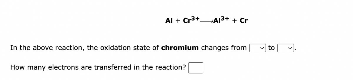 Al + Cr³+
→Al³+ + Cr
In the above reaction, the oxidation state of chromium changes from
How many electrons are transferred in the reaction?
to