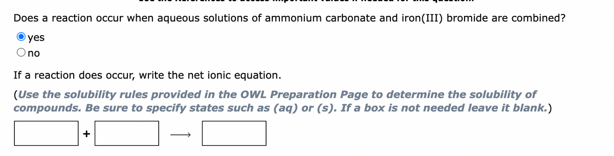 Does a reaction occur when aqueous solutions of ammonium carbonate and iron(III) bromide are combined?
yes
O no
If a reaction does occur, write the net ionic equation.
(Use the solubility rules provided in the OWL Preparation Page to determine the solubility of
compounds. Be sure to specify states such as (aq) or (s). If a box is not needed leave it blank.)
+