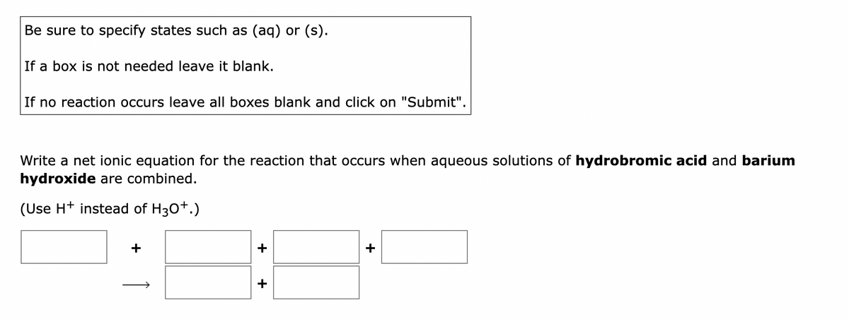 Be sure to specify states such as (aq) or (s).
If a box is not needed leave it blank.
If no reaction occurs leave all boxes blank and click on "Submit".
Write a net ionic equation for the reaction that occurs when aqueous solutions of hydrobromic acid and barium
hydroxide are combined.
(Use H+ instead of H3O+.)
+
+
+
