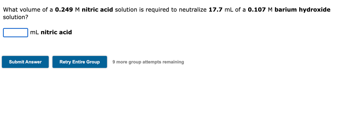 What volume of a 0.249 M nitric acid solution is required to neutralize 17.7 mL of a 0.107 M barium hydroxide
solution?
mL nitric acid
Submit Answer
Retry Entire Group 9 more group attempts remaining