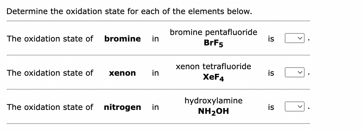 Determine the oxidation state for each of the elements below.
The oxidation state of bromine in
The oxidation state of
xenon in
The oxidation state of nitrogen in
bromine pentafluoride
BrF5
xenon tetrafluoride
XeF4
hydroxylamine
NH₂OH
is
is
is