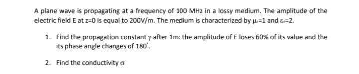 A plane wave is propagating at a frequency of 100 MHz in a lossy medium. The amplitude of the
electric field E at z=0 is equal to 200V/m. The medium is characterized by u=1 and s=2.
1. Find the propagation constant y after 1m: the amplitude of E loses 60% of its value and the
its phase angle changes of 180'.
2. Find the conductivity o
