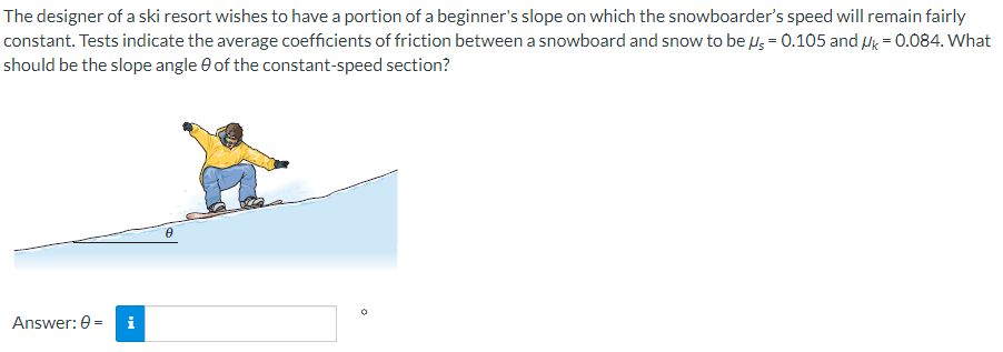 The designer of a ski resort wishes to have a portion of a beginner's slope on which the snowboarder's speed will remain fairly
constant. Tests indicate the average coefficients of friction between a snowboard and snow to be μ = 0.105 and Uk = 0.084. What
should be the slope angle of the constant-speed section?
Answer: 0 =
0