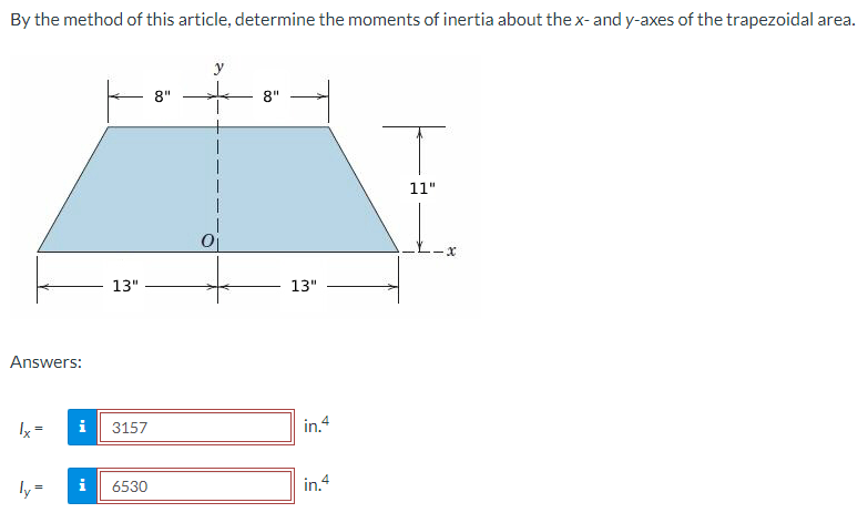 By the method of this article, determine the moments of inertia about the x- and y-axes of the trapezoidal area.
Answers:
lx =
ly=
13"
i 3157
IN
6530
8"
y
0₁
8"
13"
in.4
in.4
T
11"
X