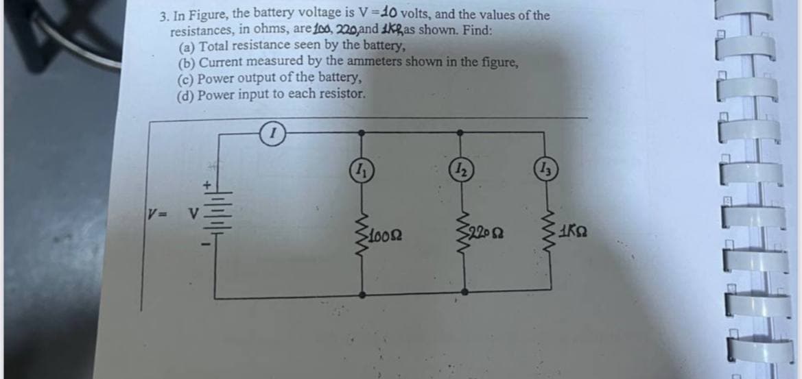 3. In Figure, the battery voltage is V=10 volts, and the values of the
resistances, in ohms, are 100, 220,and Kas shown. Find:
(a) Total resistance seen by the battery,
(b) Current measured by the ammeters shown in the figure,
(c) Power output of the battery,
(d) Power input to each resistor.
V
10082
220 Ω
1ΚΩ