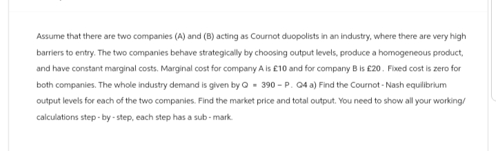 Assume that there are two companies (A) and (B) acting as Cournot duopolists in an industry, where there are very high
barriers to entry. The two companies behave strategically by choosing output levels, produce a homogeneous product,
and have constant marginal costs. Marginal cost for company A is £10 and for company B is £20. Fixed cost is zero for
both companies. The whole industry demand is given by Q 390 - P. Q4 a) Find the Cournot - Nash equilibrium
output levels for each of the two companies. Find the market price and total output. You need to show all your working/
calculations step-by-step, each step has a sub-mark.