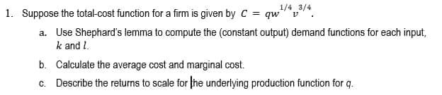 1. Suppose the total-cost function for a firm is given by C = qw
1/4 3/4
a. Use Shephard's lemma to compute the (constant output) demand functions for each input,
k and 1.
b. Calculate the average cost and marginal cost.
c. Describe the returns to scale for the underlying production function for q.