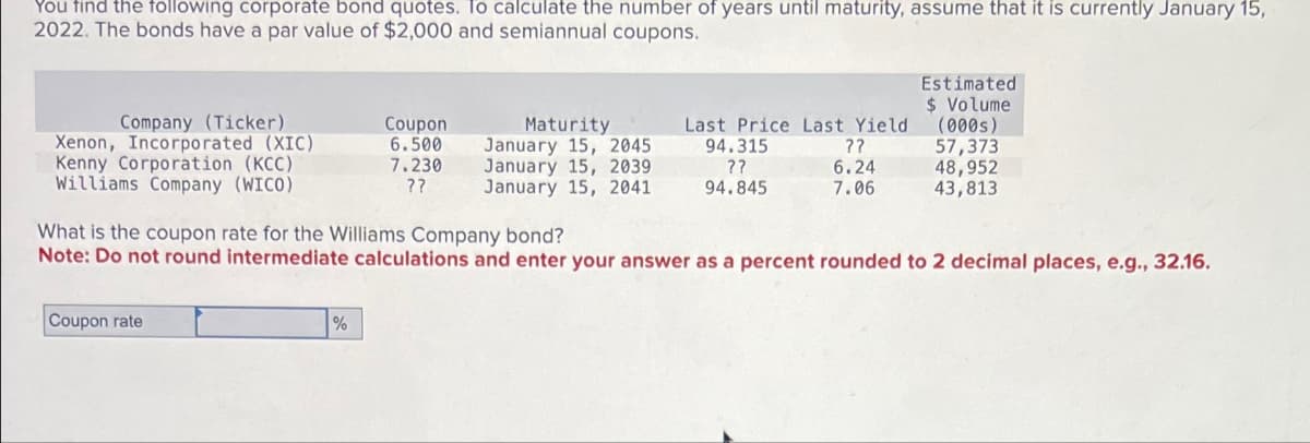 You find the following corporate bond quotes. To calculate the number of years until maturity, assume that it is currently January 15,
2022. The bonds have a par value of $2,000 and semiannual coupons.
Estimated
$ Volume
Company (Ticker)
Coupon
Xenon, Incorporated (XIC)
Kenny Corporation (KCC)
6.500
Williams Company (WICO)
7.230
??
Maturity
January 15, 2045
January 15, 2039
January 15, 2041
Last Price Last Yield
94.315
??
(000s)
??
57,373
6.24
48,952
94.845
7.06
43,813
What is the coupon rate for the Williams Company bond?
Note: Do not round intermediate calculations and enter your answer as a percent rounded to 2 decimal places, e.g., 32.16.
Coupon rate
%