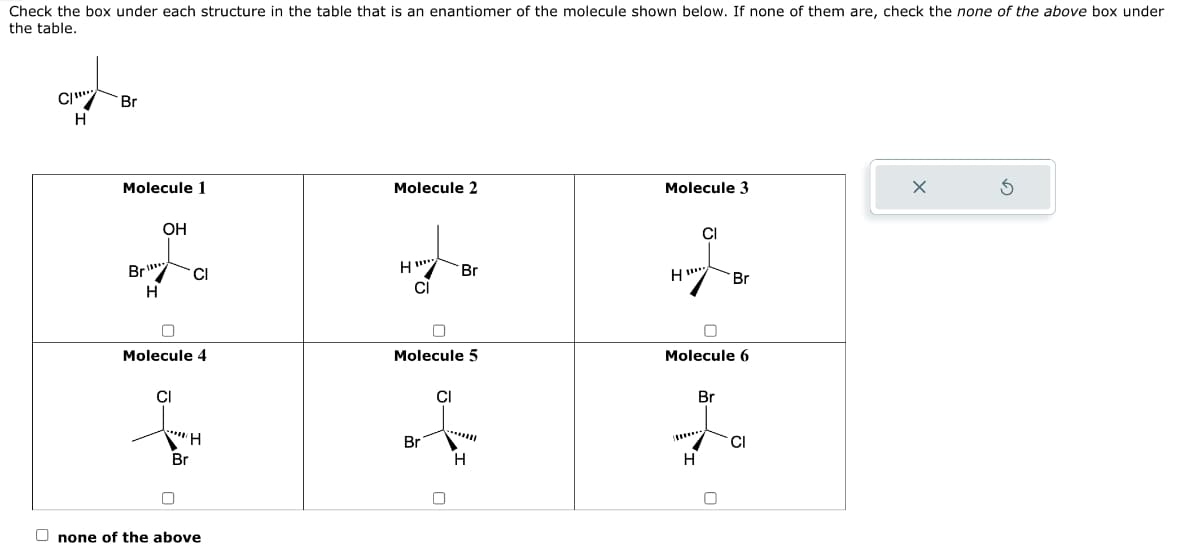 Check the box under each structure in the table that is an enantiomer of the molecule shown below. If none of them are, check the none of the above box under
the table.
C
H
Br
Molecule 1
Br
H
OH
Molecule 4
CI
CI
"H
Br
Onone of the above
Molecule 2
HET
CI
0
Molecule 5
Br
Br
CI
H
Molecule 3
H
100
CI
n
Molecule 6
H
Br
Br
0
CI
X
Ś