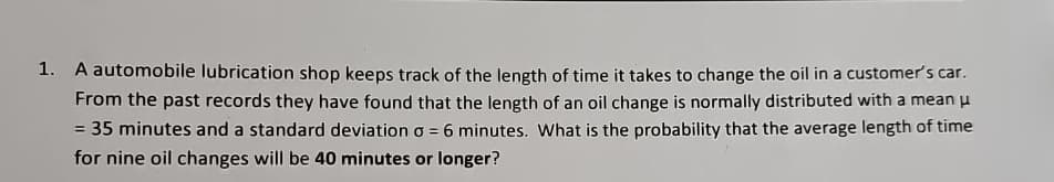 1. A automobile lubrication shop keeps track of the length of time it takes to change the oil in a customer's car.
From the past records they have found that the length of an oil change is normally distributed with a mean μ
= 35 minutes and a standard deviation σ = 6 minutes. What is the probability that the average length of time
for nine oil changes will be 40 minutes or longer?