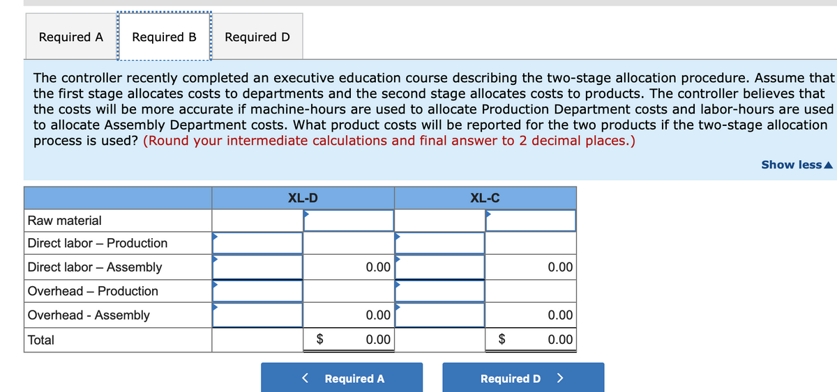 Required A
Required B
Required D
The controller recently completed an executive education course describing the two-stage allocation procedure. Assume that
the first stage allocates costs to departments and the second stage allocates costs to products. The controller believes that
the costs will be more accurate if machine-hours are used to allocate Production Department costs and labor-hours are used
to allocate Assembly Department costs. What product costs will be reported for the two products if the two-stage allocation
process is used? (Round your intermediate calculations and final answer to 2 decimal places.)
Show less A
XL-D
XL-C
Raw material
Direct labor – Production
Direct labor – Assembly
0.00
0.00
Overhead – Production
Overhead - Assembly
0.00
0.00
Total
0.00
0.00
Required A
Required D
>
