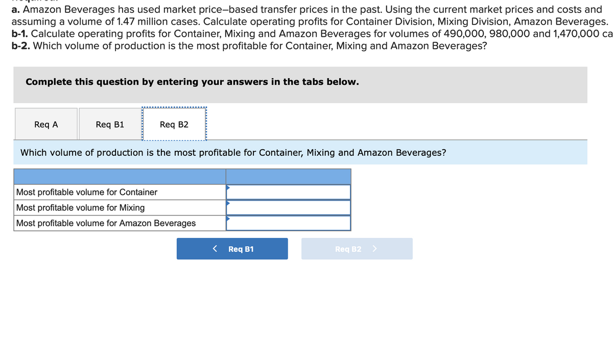 a. Amazon Beverages has used market price-based transfer prices in the past. Using the current market prices and costs and
assuming a volume of 1.47 million cases. Calculate operating profits for Container Division, Mixing Division, Amazon Beverages.
b-1. Calculate operating profits for Container, Mixing and Amazon Beverages for volumes of 490,000, 980,000 and 1,470,00 ca
b-2. Which volume of production is the most profitable for Container, Mixing and Amazon Beverages?
Complete this question by entering your answers in the tabs below.
Req A
Req B1
Req B2
Which volume of production is the most profitable for Container, Mixing and Amazon Beverages?
Most profitable volume for Container
Most profitable volume for Mixing
Most profitable volume for Amazon Beverages
Req B1
Req B2 >
