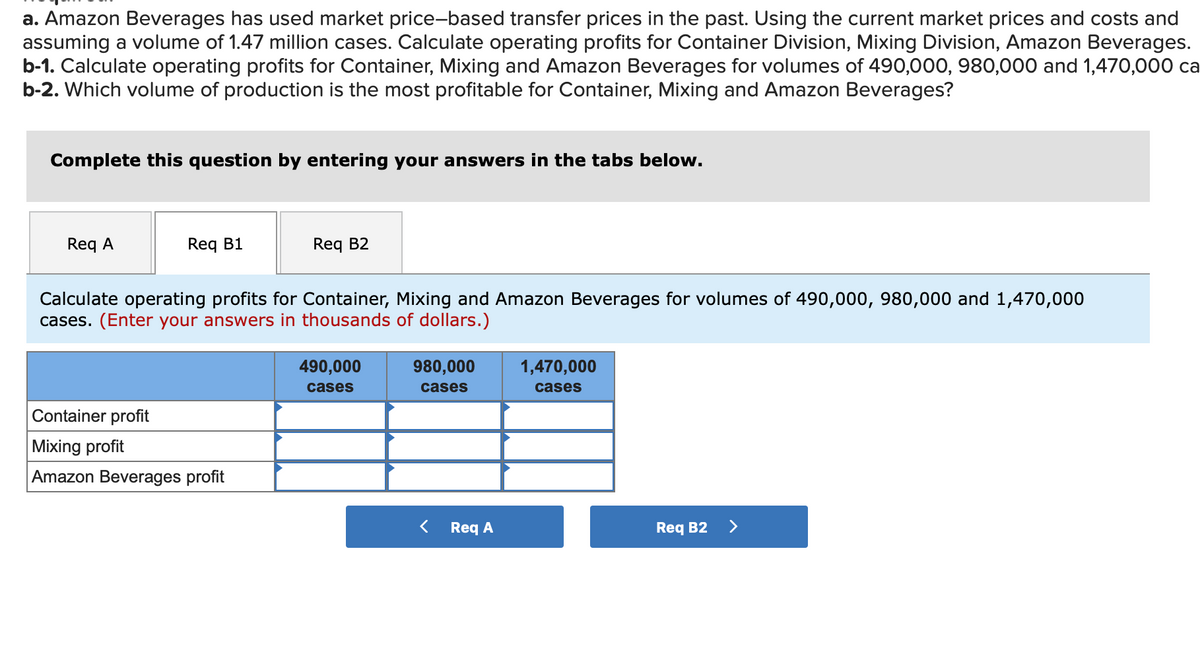 a. Amazon Beverages has used market price-based transfer prices in the past. Using the current market prices and costs and
assuming a volume of 1.47 million cases. Calculate operating profits for Container Division, Mixing Division, Amazon Beverages.
b-1. Calculate operating profits for Container, Mixing and Amazon Beverages for volumes of 490,000, 980,000 and 1,470,00 ca
b-2. Which volume of production is the most profitable for Container, Mixing and Amazon Beverages?
Complete this question by entering your answers in the tabs below.
Req A
Req B1
Req B2
Calculate operating profits for Container, Mixing and Amazon Beverages for volumes of 490,000, 980,000 and 1,470,000
cases. (Enter your answers in thousands of dollars.)
490,000
980,000
1,470,000
cases
cases
cases
Container profit
Mixing profit
Amazon Beverages profit
Req A
Req B2
>
