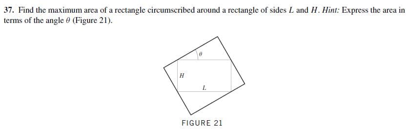 37. Find the maximum area of a rectangle circumscribed around a rectangle of sides L and
terms of the angle 0 (Figure 21).
H. Hint: Express the area in
L.
FIGURE 21
