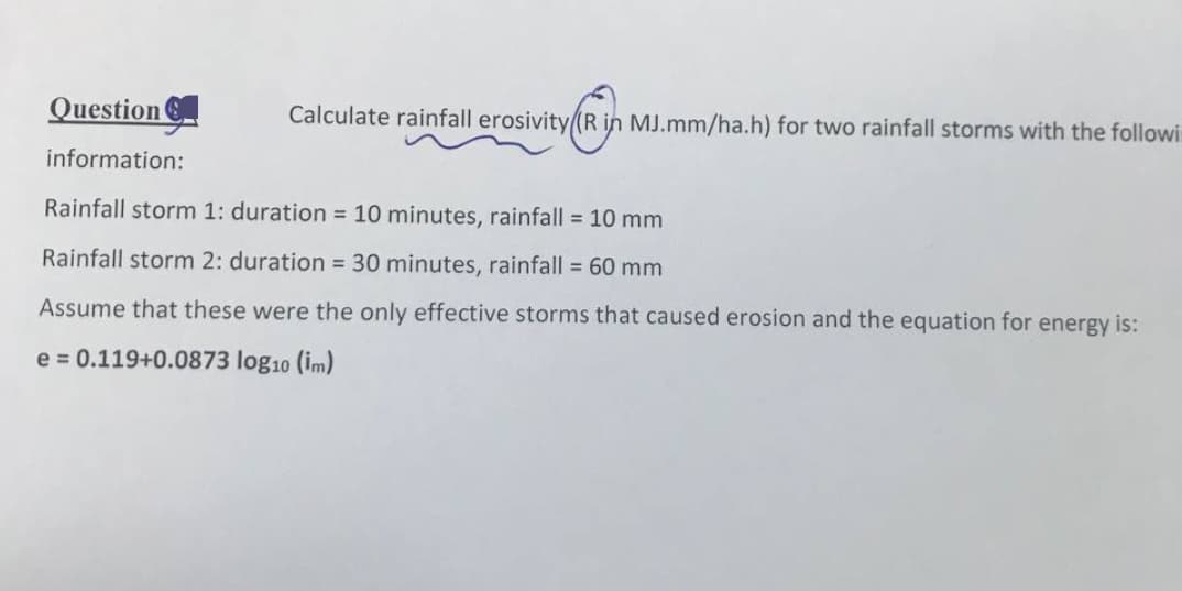 Question
information:
Calculate rainfall erosivity (R in MJ.mm/ha.h) for two rainfall storms with the followi
RY
Rainfall storm 1: duration = 10 minutes, rainfall = 10 mm
Rainfall storm 2: duration = 30 minutes, rainfall = 60 mm
Assume that these were the only effective storms that caused erosion and the equation for energy is:
e = 0.119+0.0873 log10 (im)