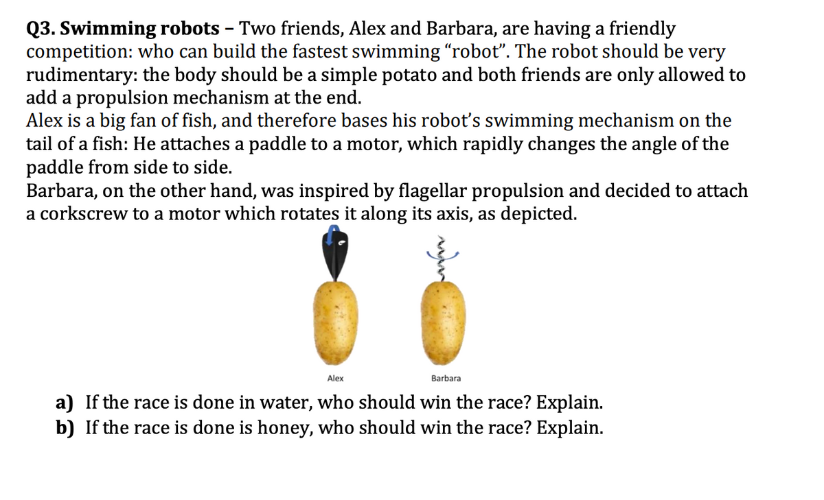 Q3. Swimming robots – Two friends, Alex and Barbara, are having a friendly
competition: who can build the fastest swimming "robot". The robot should be very
rudimentary: the body should be a simple potato and both friends are only allowed to
add a propulsion mechanism at the end.
Alex is a big fan of fish, and therefore bases his robot's swimming mechanism on the
tail of a fish: He attaches a paddle to a motor, which rapidly changes the angle of the
paddle from side to side.
Barbara, on the other hand, was inspired by flagellar propulsion and decided to attach
a corkscrew to a motor which rotates it along its axis, as depicted.
Alex
Barbara
a) If the race is done in water, who should win the race? Explain.
b) If the race is done is honey, who should win the race? Explain.
