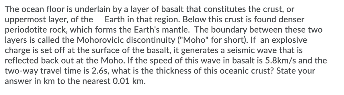 The ocean floor is underlain by a layer of basalt that constitutes the crust, or
uppermost layer, of the
periodotite rock, which forms the Earth's mantle. The boundary between these two
layers is called the Mohorovicic discontinuity ("Moho" for short). If an explosive
charge is set off at the surface of the basalt, it generates a seismic wave that is
reflected back out at the Moho. If the speed of this wave in basalt is 5.8km/s and the
two-way travel time is 2.6s, what is the thickness of this oceanic crust? State your
Earth in that region. Below this crust is found denser
answer in km to the nearest 0.01 km.
