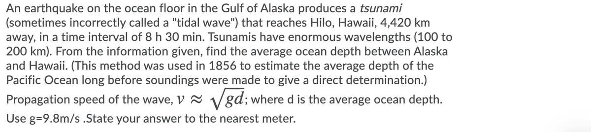 An earthquake on the ocean floor in the Gulf of Alaska produces a tsunami
(sometimes incorrectly called a "tidal wave") that reaches Hilo, Hawaii, 4,420 km
away, in a time interval of 8 h 30 min. Tsunamis have enormous wavelengths (100 to
200 km). From the information given, find the average ocean depth between Alaska
and Hawaii. (This method was used in 1856 to estimate the average depth of the
Pacific Ocean long before soundings were made to give a direct determination.)
Propagation speed of the wave, V 2 Vgd; where d is the average ocean depth.
Use g=9.8m/s .State your answer to the nearest meter.
