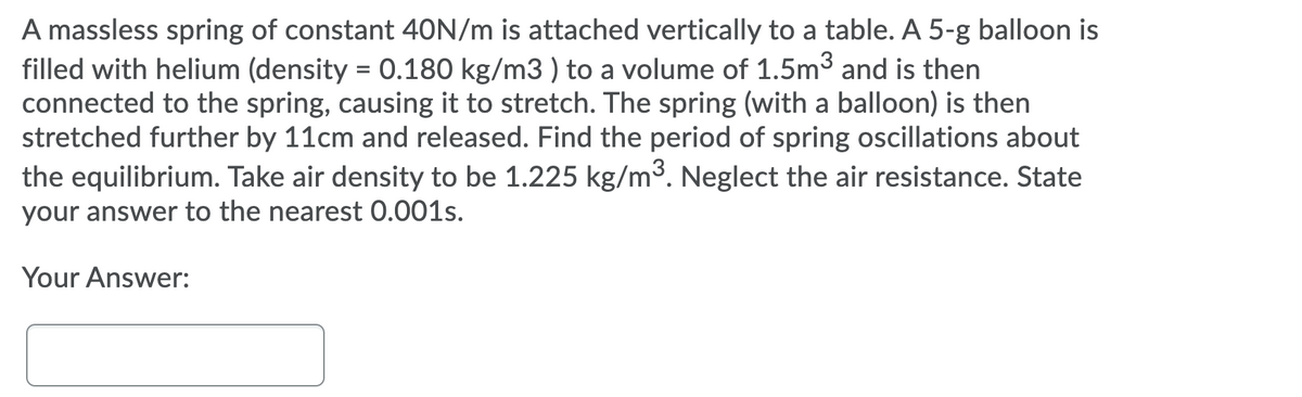 A massless spring of constant 40N/m is attached vertically to a table. A 5-g balloon is
filled with helium (density = 0.180 kg/m3 ) to a volume of 1.5m3 and is then
connected to the spring, causing it to stretch. The spring (with a balloon) is then
stretched further by 11cm and released. Find the period of spring oscillations about
the equilibrium. Take air density to be 1.225 kg/m³. Neglect the air resistance. State
your answer to the nearest 0.001s.
Your Answer:

