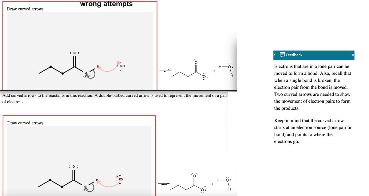 wrong attempts
Draw curved arrows.
:0 :
Feedback
он
H-O:
Electrons that are in a lone pair can be
moved to form a bond. Also, recall that
when a single bond is broken, the
electron pair from the bond is moved.
Two curved arrows are needed to show
Add curved arrows to the reactants in this reaction. A double-barbed curved arrow is used to represent the movement of a pair
of electrons.
the movement of electron pairs to form
the products.
Keep in mind that the curved arrow
Draw curved arrows.
starts at an electron source (lone pair or
bond) and points to where the
electrons go.
: 0 :
C4
Н-—0:
:
