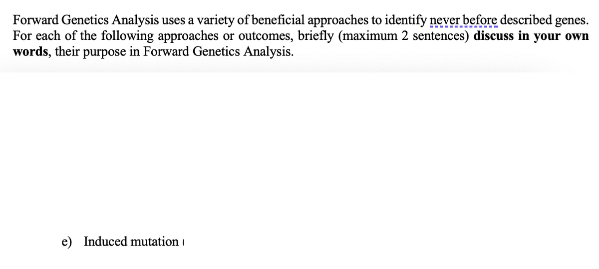 Forward Genetics Analysis uses a variety of beneficial approaches to identify never before described
For each of the following approaches or outcomes, briefly (maximum 2 sentences) discuss in your own
words, their purpose in Forward Genetics Analysis.
genes.
Induced mutation
