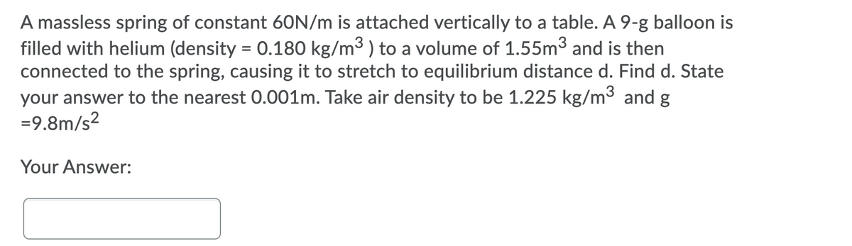 A massless spring of constant 60N/m is attached vertically to a table. A 9-g balloon is
filled with helium (density = 0.180 kg/m3 ) to a volume of 1.55m3 and is then
connected to the spring, causing it to stretch to equilibrium distance d. Find d. State
your answer to the nearest 0.001m. Take air density to be 1.225 kg/m3 and g
=9.8m/s²
Your Answer:

