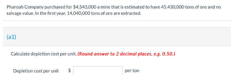 Pharoah Company purchased for $4,543,000 a mine that is estimated to have 45,430,000 tons of ore and no
salvage value. In the first year, 14,040,000 tons of ore are extracted.
(a1)
Calculate depletion cost per unit. (Round answer to 2 decimal places, e.g. 0.50.)
Depletion cost per unit $
per ton