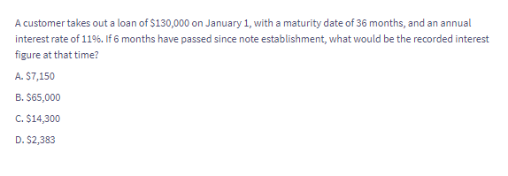 A customer takes out a loan of $130,000 on January 1, with a maturity date of 36 months, and an annual
interest rate of 11%. If 6 months have passed since note establishment, what would be the recorded interest
figure at that time?
A. $7,150
B. $65,000
C. $14,300
D. $2,383