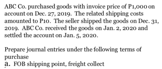 ABC Co. purchased goods with invoice price of P1,000 on
account on Dec. 27, 2019. The related shipping costs
amounted to P10. The seller shipped the goods on Dec. 31,
2019. ABC Co. received the goods on Jan. 2, 2020 and
settled the account on Jan. 5, 2020.
Prepare journal entries under the following terms of
purchase
a. FOB shipping point, freight collect