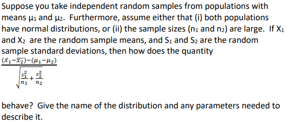 Suppose you take independent random samples from populations with
means µi and pe. Furthermore, assume either that (i) both populations
have normal distributions, or (ii) the sample sizes (ni and n2) are large. If X1
and X2 are the random sample means, and S1 and S2 are the random
sample standard deviations, then how does the quantity
(81-X5)-(H1-42)
n1
n2
behave? Give the name of the distribution and any parameters needed to
describe it.
