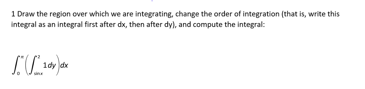 1 Draw the region over which we are integrating, change the order of integration (that is, write this
integral as an integral first after dx, then after dy), and compute the integral:
1dy dx
sinx
