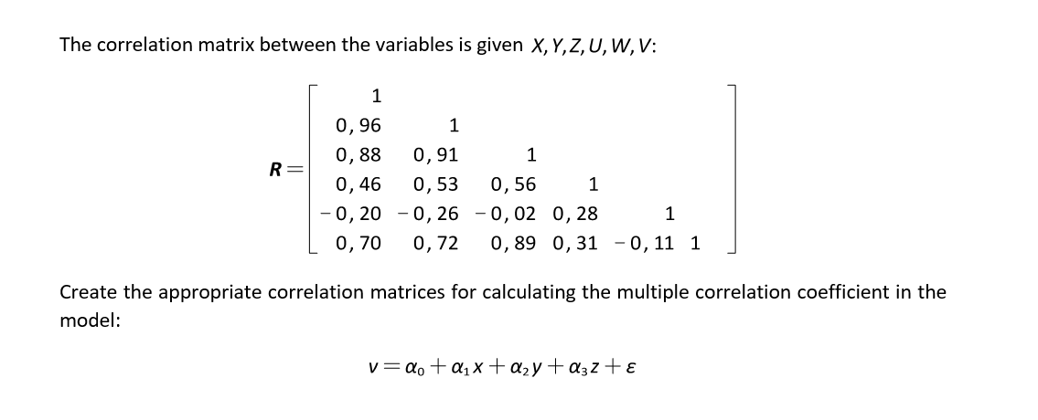 The correlation matrix between the variables is given X, Y,Z, U, W, V:
0,96
1
0,88
0,91
1
R
0,46
0, 53
0,56
1
- 0, 20 - 0,26 - 0,02 0, 28
0, 70
1
0,72
0,89 0,31 -0, 11 1
Create the appropriate correlation matrices for calculating the multiple correlation coefficient in the
model:
v= ao + a1x+a2y+ a3z + ɛ

