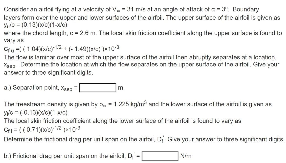 Consider an airfoil flying at a velocity of V.. = 31 m/s at an angle of attack of a = 3º. Boundary
layers form over the upper and lower surfaces of the airfoil. The upper surface of the airfoil is given as
Yu/c = (0.13)(x/c)(1-x/c)
where the chord length, c = 2.6 m. The local skin friction coefficient along the upper surface is found to
vary as
Cf u =((1.04)(x/c)-1/2 + (- 1.49)(x/c) )x10-³
The flow is laminar over most of the upper surface of the airfoil then abruptly separates at a location,
Xsep. Determine the location at which the flow separates on the upper surface of the airfoil. Give your
answer to three significant digits.
a.) Separation point, Xsep
m.
The freestream density is given by p. = 1.225 kg/m³ and the lower surface of the airfoil is given as
y₁/c = (-0.13)(x/c)(1-x/c)
The local skin friction coefficient along the lower surface of the airfoil is found to vary as
Cfl = ((0.71)(x/c)-1/2)×10-3
Determine the frictional drag per unit span on the airfoil, Df. Give your answer to three significant digits.
b.) Frictional drag per unit span on the airfoil, D
=
N/m