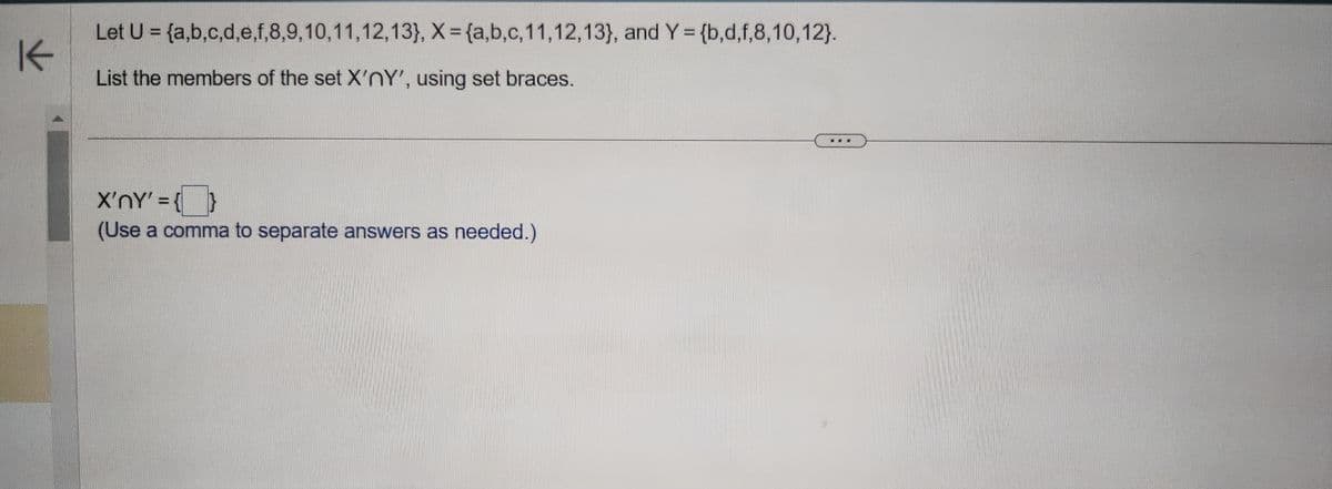 K
Let U =
List the members of the set X'nY', using set braces.
{a,b,c,d,e,f,8,9,10,11,12,13}, X = {a,b,c,11,12,13), and Y = {b,d,f,8,10,12}.
X'nY' = {}
(Use a comma to separate answers as needed.)