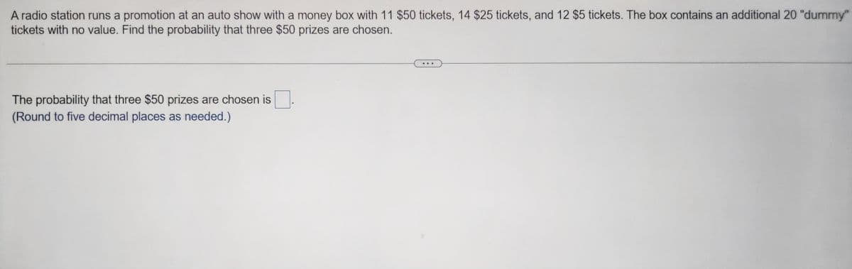 A radio station runs a promotion at an auto show with a money box with 11 $50 tickets, 14 $25 tickets, and 12 $5 tickets. The box contains an additional 20 "dummy"
tickets with no value. Find the probability that three $50 prizes are chosen.
The probability that three $50 prizes are chosen is
(Round to five decimal places as needed.)