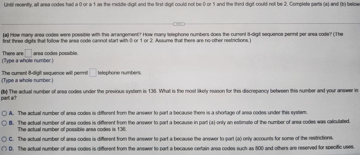 Until recently, all area codes had a 0 or a 1 as the middle digit and the first digit could not be 0 or 1 and the third digit could not be 2. Complete parts (a) and (b) below.
(a) How many area codes were possible with this arrangement? How many telephone numbers does the current 8-digit sequence permit per area code? (The
first three digits that follow the area code cannot start with 0 or 1 or 2. Assume that there are no other restrictions.)
There are area codes possible.
(Type a whole number.)
The current 8-digit sequence will permit
(Type a whole number.)
telephone numbers.
(b) The actual number of area codes under the previous system is 136. What is the most likely reason for this discrepancy between this number and your answer in
part a?
O A. The actual number of area codes is different from the answer to part a because there is a shortage of area codes under this system.
OB. The actual number of area codes is different from the answer to part a because in part (a) only an estimate of the number of area codes was calculated.
The actual number of possible area codes is 136.
OC. The actual number of area codes is different from the answer to part a because the answer to part (a) only accounts for some of the restrictions.
OD. The actual number of area codes is different from the answer to part a because certain area codes such as 800 and others are reserved for specific uses.
