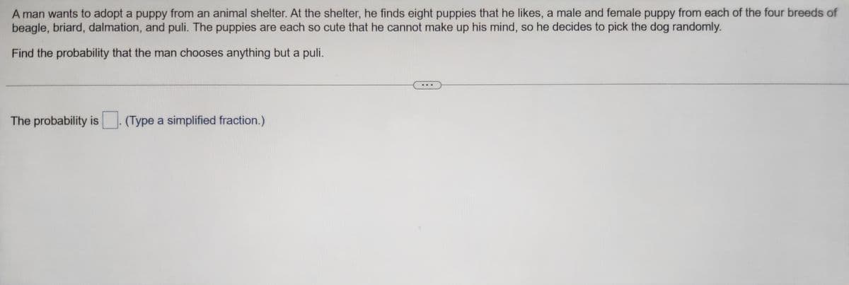 A man wants to adopt a puppy from an animal shelter. At the shelter, he finds eight puppies that he likes, a male and female puppy from each of the four breeds of
beagle, briard, dalmation, and puli. The puppies are each so cute that he cannot make up his mind, so he decides to pick the dog randomly.
Find the probability that the man chooses anything but a puli.
The probability is
(Type a simplified fraction.)