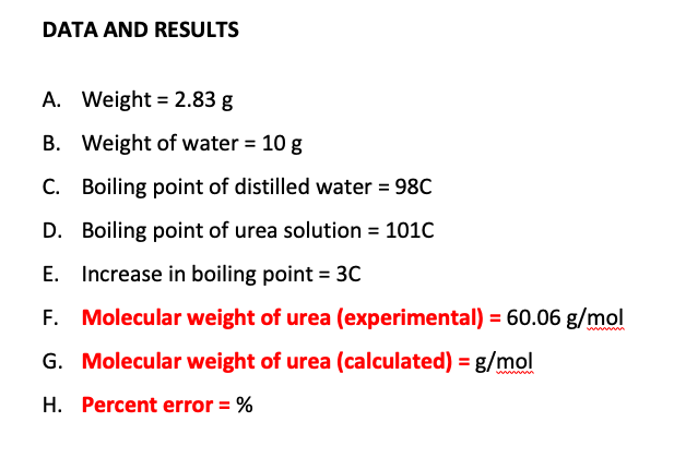 DATA AND RESULTS
A. Weight = 2.83 g
B. Weight of water = 10 g
C. Boiling point of distilled water = 98C
D. Boiling point of urea solution = 101C
E. Increase in boiling point = 3C
F. Molecular weight of urea (experimental) = 60.06 g/mol
G. Molecular weight of urea (calculated) = g/mol
H. Percent error = %
