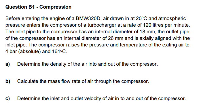 Question B1 - Compression
Before entering the engine of a BMW320D, air drawn in at 20°C and atmospheric
pressure enters the compressor of a turbocharger at a rate of 120 litres per minute.
The inlet pipe to the compressor has an internal diameter of 18 mm, the outlet pipe
of the compressor has an internal diameter of 26 mm and is axially aligned with the
inlet pipe. The compressor raises the pressure and temperature of the exiting air to
4 bar (absolute) and 161°C.
a)
Determine the density of the air into and out of the compressor.
b)
Calculate the mass flow rate of air through the compressor.
c)
Determine the inlet and outlet velocity of air in to and out of the compressor.
