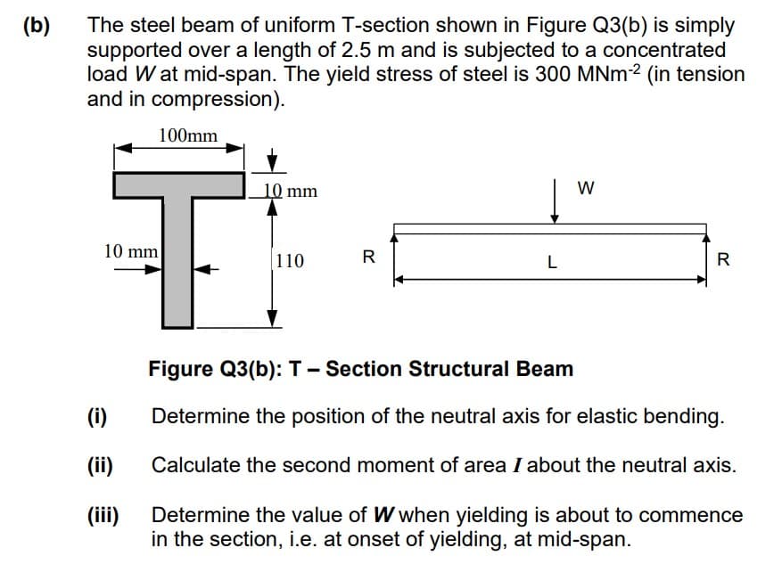 The steel beam of uniform T-section shown in Figure Q3(b) is simply
supported over a length of 2.5 m and is subjected to a concentrated
load W at mid-span. The yield stress of steel is 300 MNM2 (in tension
and in compression).
(b)
100mm
10 mm
W
10 mm
R
110
L
R
Figure Q3(b): T- Section Structural Beam
(i)
Determine the position of the neutral axis for elastic bending.
(ii)
Calculate the second moment of area I about the neutral axis.
Determine the value of W when yielding is about to commence
in the section, i.e. at onset of yielding, at mid-span.
(iii)
