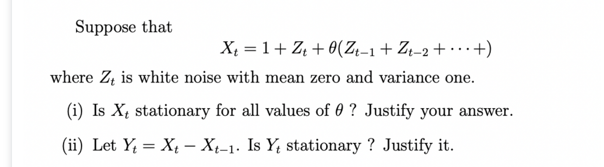 Suppose that
X = 1+ Z + 0(ZŁ-1+ Zł-2+ ·+)
..
't-
where Z, is white noise with mean zero and variance one.
(i) Is X stationary for all values of 0 ? Justify your answer.
(ii) Let Y; = Xt – Xt-1. Is Y; stationary ? Justify it.
