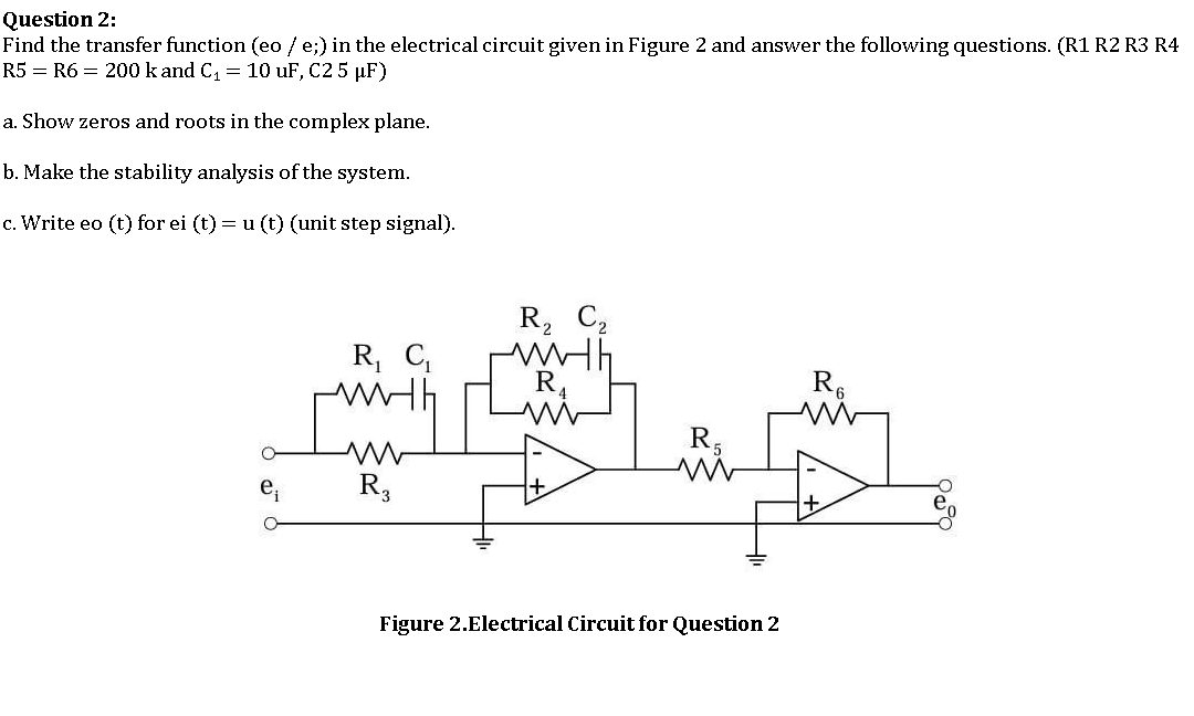 Question 2:
Find the transfer function (eo / e;) in the electrical circuit given in Figure 2 and answer the following questions. (R1 R2 R3 R4
R5 = R6 = 200 k and C = 10 uF, C2 5 µF)
a. Show zeros and roots in the complex plane.
b. Make the stability analysis of the system.
c. Write eo (t) for ei (t) = u (t) (unit step signal).
R, C2
R, C,
R,
R,
e,
R3
Figure 2.Electrical Circuit for Question 2
