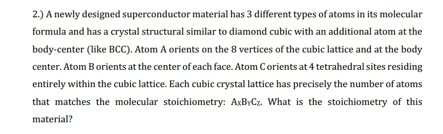 2.) A newly designed superconductor material has 3 different types of atoms in its molecular
formula and has a crystal structural similar to diamond cubic with an additional atom at the
body-center (like BCC). Atom A orients on the 8 vertices of the cubic lattice and at the body
center. Atom B orients at the center of each face. Atom C orients at 4 tetrahedral sites residing
entirely within the cubic lattice. Each cubic crystal lattice has precisely the number of atoms
that matches the molecular stoichiometry: AxByCz. What is the stoichiometry of this
material?