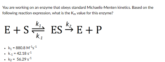 You are working on an enzyme that obeys standard Michaelis-Menten kinetics. Based on the
following reaction expression, what is the Km value for this enzyme?
E+SESE + P
.
.
.
k₁ = 880.8 M-¹5-1
k.₁ = 42.18 S-1
k₂ = 56.29 S-1