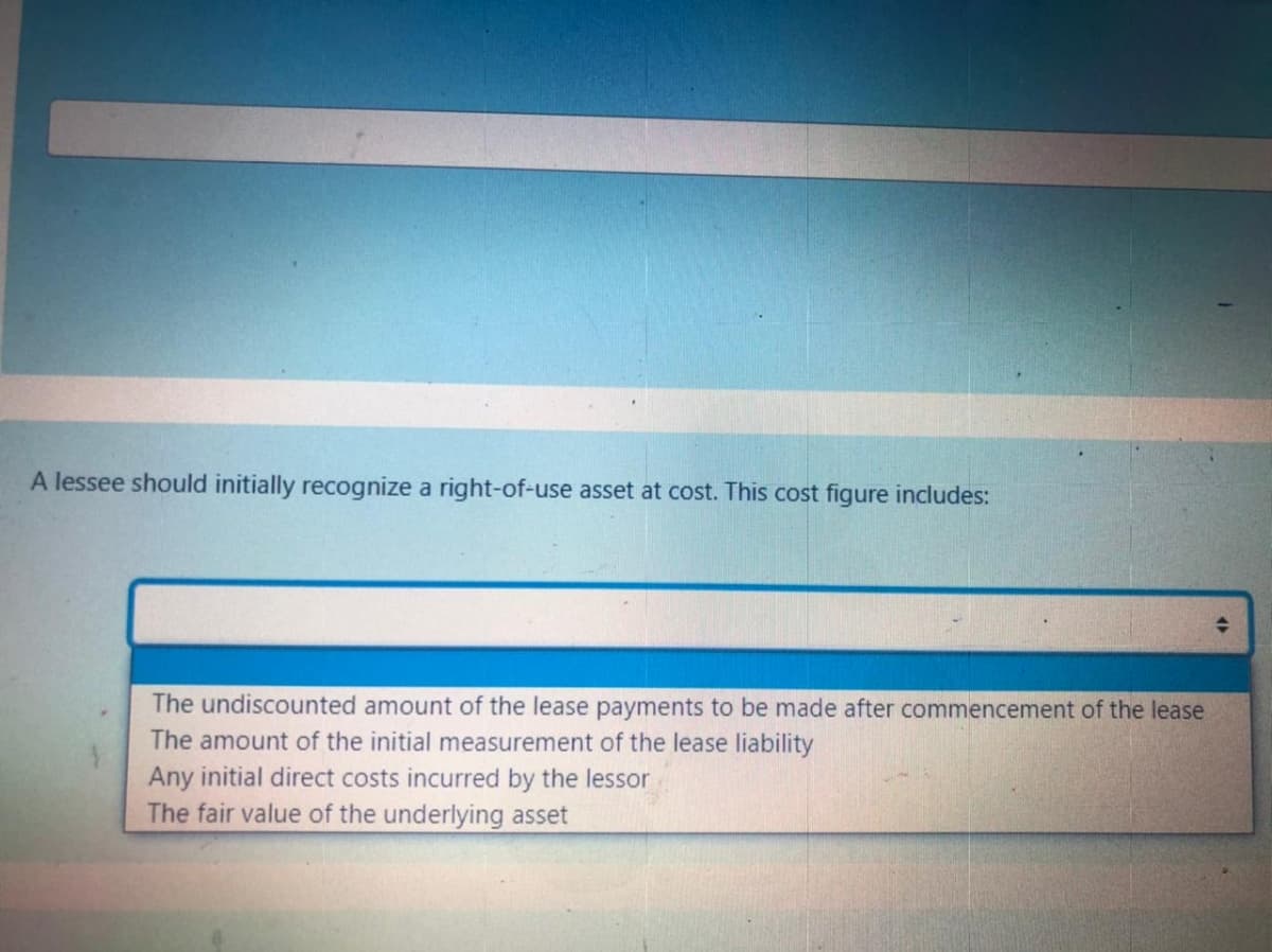 A lessee should initially recognize a right-of-use asset at cost. This cost figure includes:
The undiscounted amount of the lease payments to be made after commencement of the lease
The amount of the initial measurement of the lease liability
Any initial direct costs incurred by the lessor
The fair value of the underlying asset
