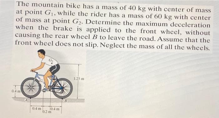 The mountain bike has a mass of 40 kg with center of mass
at point G₁, while the rider has a mass of 60 kg with center
of mass at point G₂. Determine the maximum deceleration
when the brake is applied to the front wheel, without
causing the rear wheel B to leave the road. Assume that the
front wheel does not slip. Neglect the mass of all the wheels.
0.4 m
0.4 m
0.4 m
0.2 m
B
1.25 m