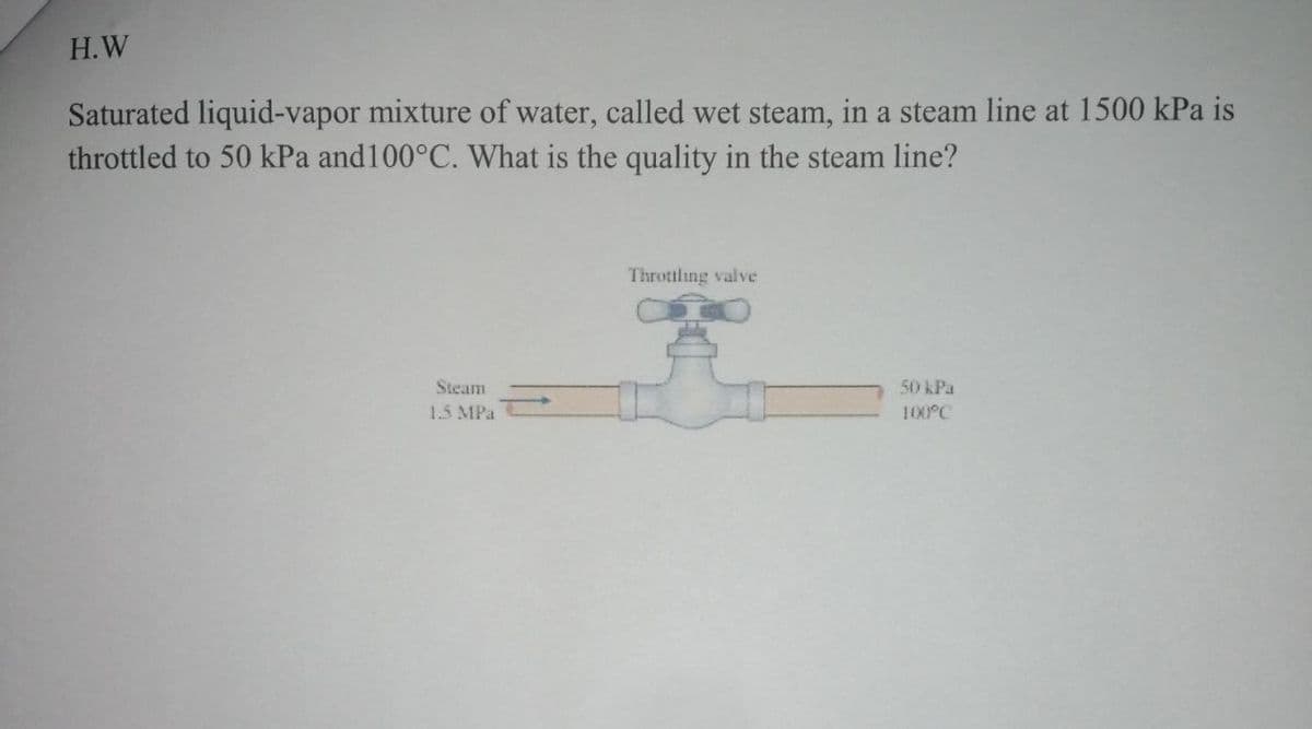H.W
Saturated liquid-vapor mixture of water, called wet steam, in a steam line at 1500 kPa is
throttled to 50 kPa and100°C. What is the quality in the steam line?
Throttling valve
Steam
50 kPa
1.5 MPa
100°C
