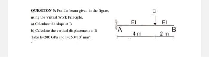 QUESTION 3: For the beam given in the figure,
using the Virtual Work Principle,
a) Calculate the slope at B
b) Calculate the vertical displacement at B
Take E-200 GPa and 1-250×10° mm².
A
EI
4 m
P
+
ΕΙ
2 m
B