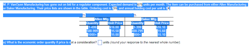M. P. VanOyen Manufacturing has gone out on bid for a regulator component. Expected demand is 675 units per month. The item can be purchased from either Allen Manufacturing
or Baker Manufacturing. Their price lists are shown in the table. Ordering cost is $55, and annual holding cost per unit is $4.
2
Allen Mfg.
Quantity
1-499
500-999
1000+
a) What is the economic order quantity if price is not a consideration?
Baker Mfg.
Unit Price
$16.00
15.50
15.00
Unit Price
$16.10
15.60
15.10
units (round your response to the nearest whole number).
Quantity
1-399
400-799
800+